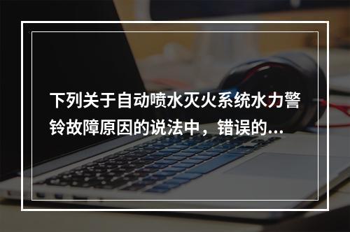 下列关于自动喷水灭火系统水力警铃故障原因的说法中，错误的是（