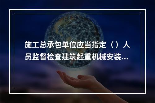 施工总承包单位应当指定（ ）人员监督检查建筑起重机械安装、拆