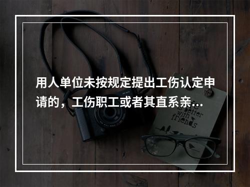 用人单位未按规定提出工伤认定申请的，工伤职工或者其直系亲属、