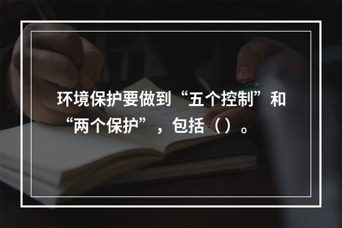 环境保护要做到“五个控制”和“两个保护”，包括（ ）。