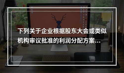 下列关于企业根据股东大会或类似机构审议批准的利润分配方案，确