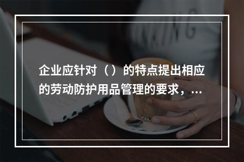 企业应针对（ ）的特点提出相应的劳动防护用品管理的要求，并对