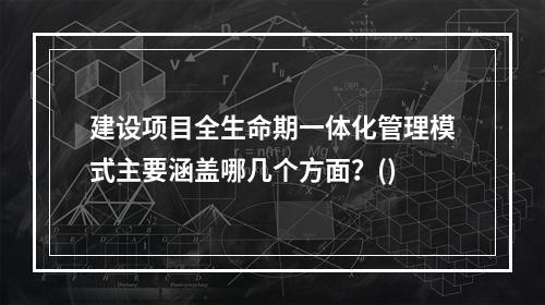 建设项目全生命期一体化管理模式主要涵盖哪几个方面？()