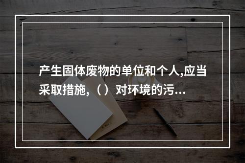 产生固体废物的单位和个人,应当采取措施,（ ）对环境的污染。