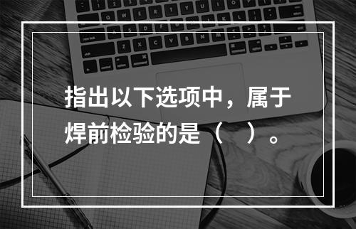 指出以下选项中，属于焊前检验的是（　）。