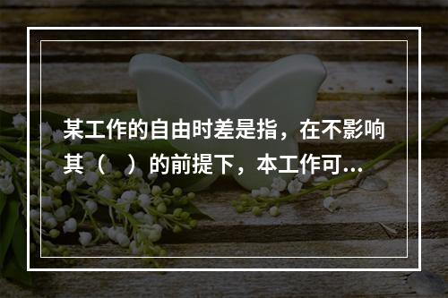 某工作的自由时差是指，在不影响其（　）的前提下，本工作可以利