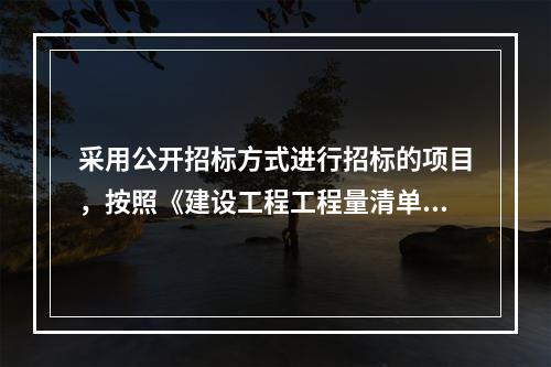 采用公开招标方式进行招标的项目，按照《建设工程工程量清单计价