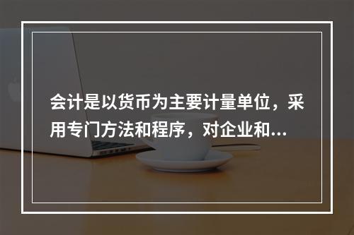 会计是以货币为主要计量单位，采用专门方法和程序，对企业和行政