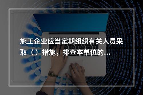 施工企业应当定期组织有关人员采取（ ）措施，排查本单位的事故