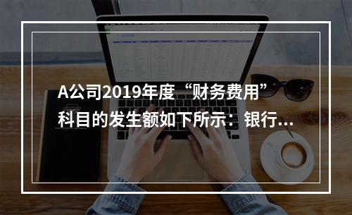 A公司2019年度“财务费用”科目的发生额如下所示：银行长期