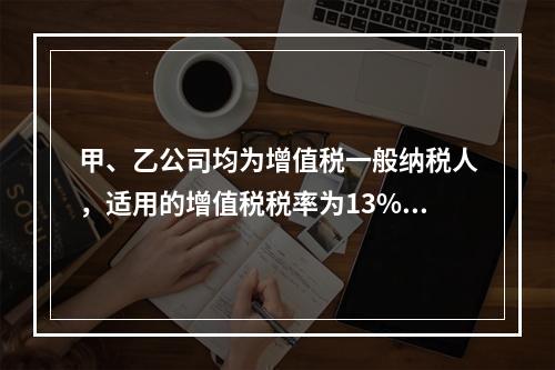 甲、乙公司均为增值税一般纳税人，适用的增值税税率为13%，甲