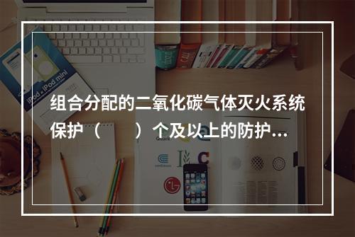 组合分配的二氧化碳气体灭火系统保护（  ）个及以上的防护区或