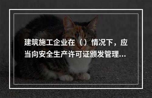 建筑施工企业在（ ）情况下，应当向安全生产许可证颁发管理机关