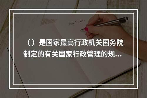 （ ）是国家最高行政机关国务院制定的有关国家行政管理的规范性