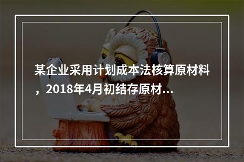 某企业采用计划成本法核算原材料，2018年4月初结存原材料计