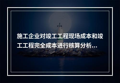 施工企业对竣工工程现场成本和竣工工程完全成本进行核算分析的主