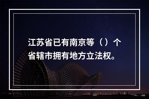 江苏省已有南京等（ ）个省辖市拥有地方立法权。