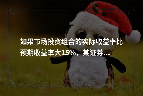 如果市场投资组合的实际收益率比预期收益率大15%，某证券的β