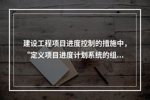 建设工程项目进度控制的措施中，“定义项目进度计划系统的组成”