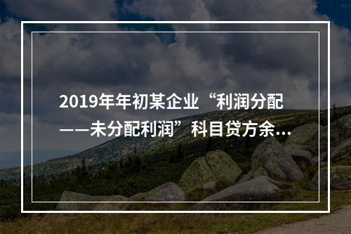 2019年年初某企业“利润分配——未分配利润”科目贷方余额为