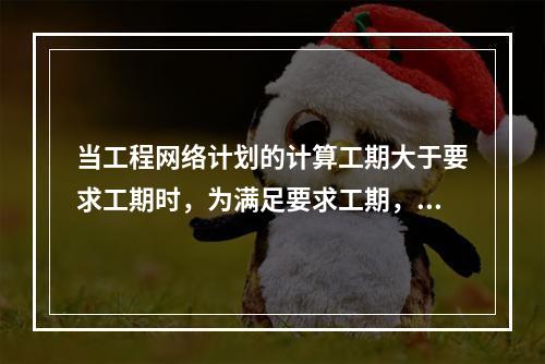 当工程网络计划的计算工期大于要求工期时，为满足要求工期，进行