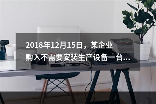 2018年12月15日，某企业购入不需要安装生产设备一台，原