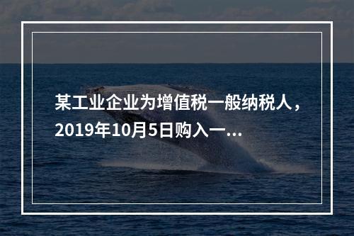 某工业企业为增值税一般纳税人，2019年10月5日购入一批材