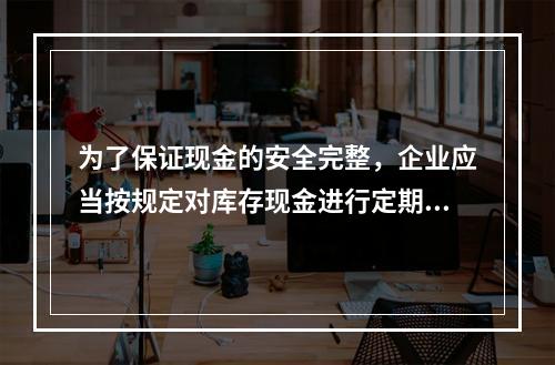 为了保证现金的安全完整，企业应当按规定对库存现金进行定期和不