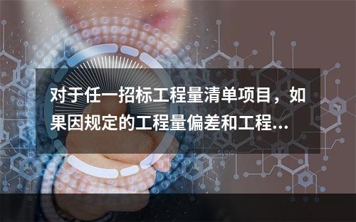 对于任一招标工程量清单项目，如果因规定的工程量偏差和工程变更