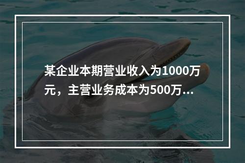 某企业本期营业收入为1000万元，主营业务成本为500万元，