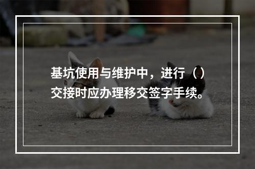 基坑使用与维护中，进行（ ）交接时应办理移交签字手续。