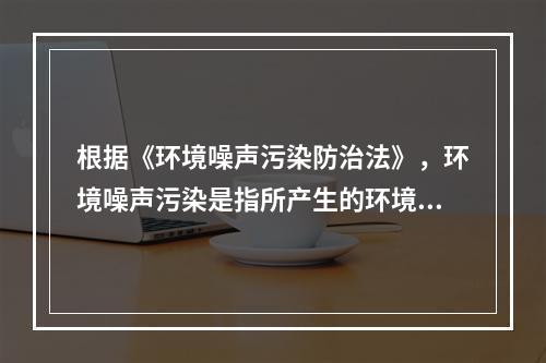 根据《环境噪声污染防治法》，环境噪声污染是指所产生的环境噪声