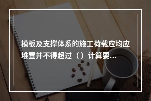 模板及支撑体系的施工荷载应均应堆置并不得超过（ ）计算要求。