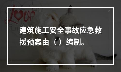 建筑施工安全事故应急救援预案由（ ）编制。