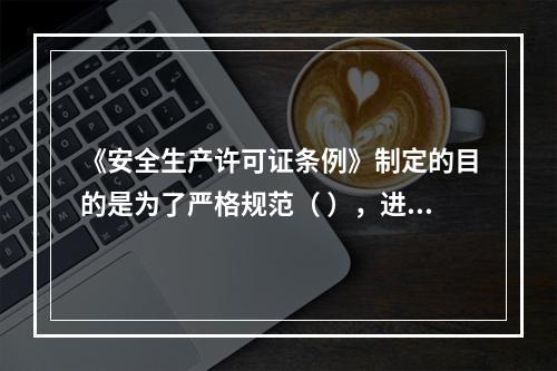 《安全生产许可证条例》制定的目的是为了严格规范（ ），进一步