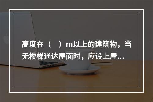 高度在（　）m以上的建筑物，当无楼梯通达屋面时，应设上屋面的