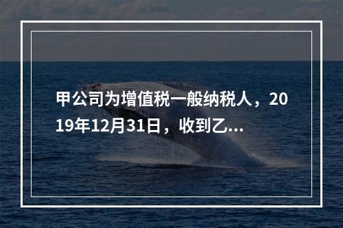 甲公司为增值税一般纳税人，2019年12月31日，收到乙公司