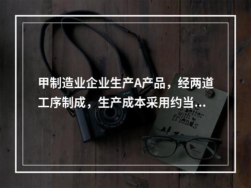 甲制造业企业生产A产品，经两道工序制成，生产成本采用约当产量