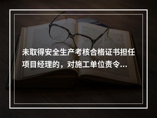 未取得安全生产考核合格证书担任项目经理的，对施工单位责令限期