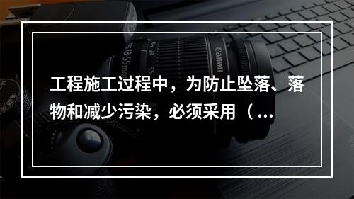 工程施工过程中，为防止坠落、落物和减少污染，必须采用（ ）对