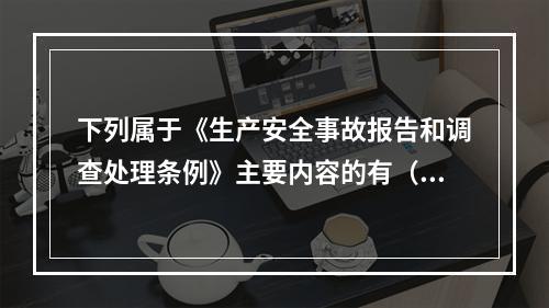 下列属于《生产安全事故报告和调查处理条例》主要内容的有（ ）