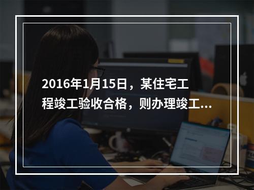 2016年1月15日，某住宅工程竣工验收合格，则办理竣工验收