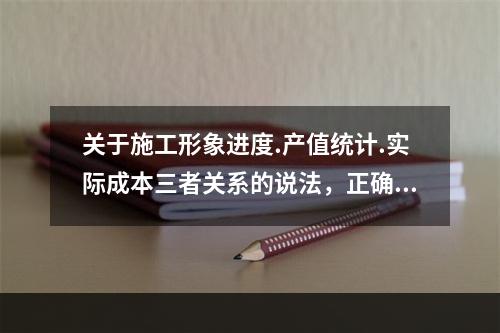 关于施工形象进度.产值统计.实际成本三者关系的说法，正确的是