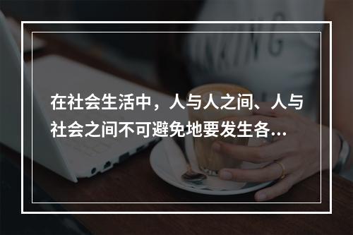 在社会生活中，人与人之间、人与社会之间不可避免地要发生各种矛