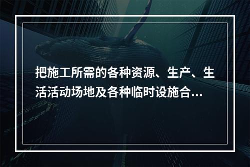 把施工所需的各种资源、生产、生活活动场地及各种临时设施合理地