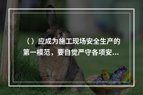 （ ）应成为施工现场安全生产的第一模范，要自觉严守各项安全生