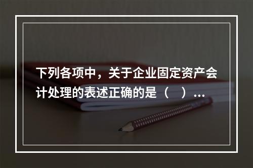 下列各项中，关于企业固定资产会计处理的表述正确的是（　）。