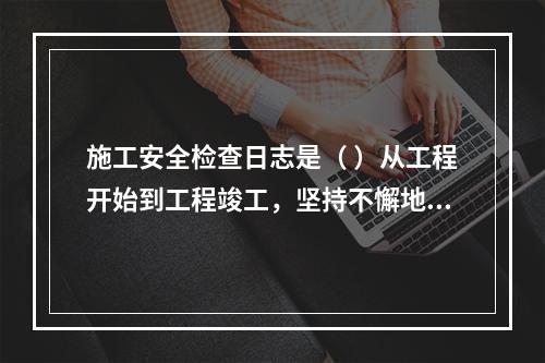 施工安全检查日志是（ ）从工程开始到工程竣工，坚持不懈地记载