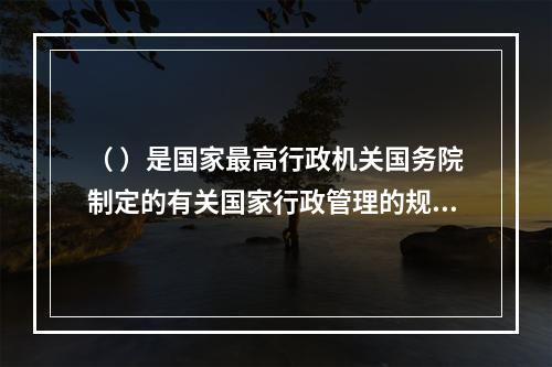 （ ）是国家最高行政机关国务院制定的有关国家行政管理的规范性