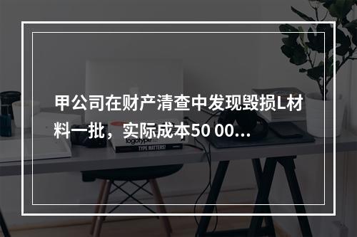 甲公司在财产清查中发现毁损L材料一批，实际成本50 000元